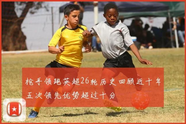 枪手领跑英超26轮历史回顾近十年五次领先优势超过十分