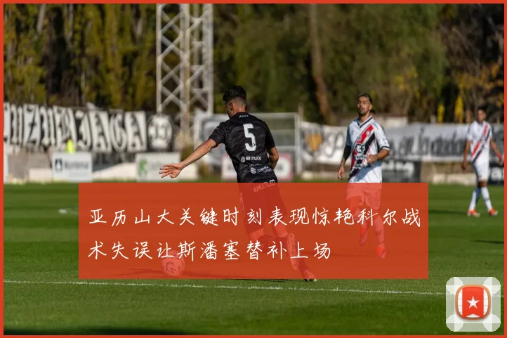 亚历山大关键时刻表现惊艳科尔战术失误让斯潘塞替补上场
