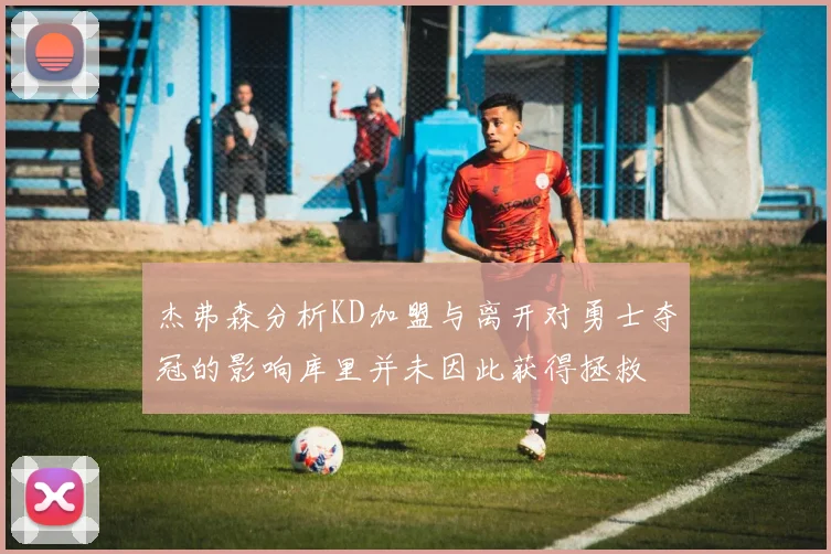 杰弗森分析KD加盟与离开对勇士夺冠的影响库里并未因此获得拯救