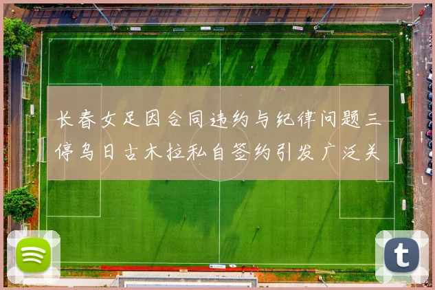 长春女足因合同违约与纪律问题三停乌日古木拉私自签约引发广泛关注