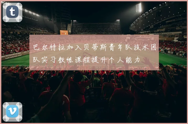 巴尔特拉加入贝蒂斯青年队技术团队实习教练课程提升个人能力