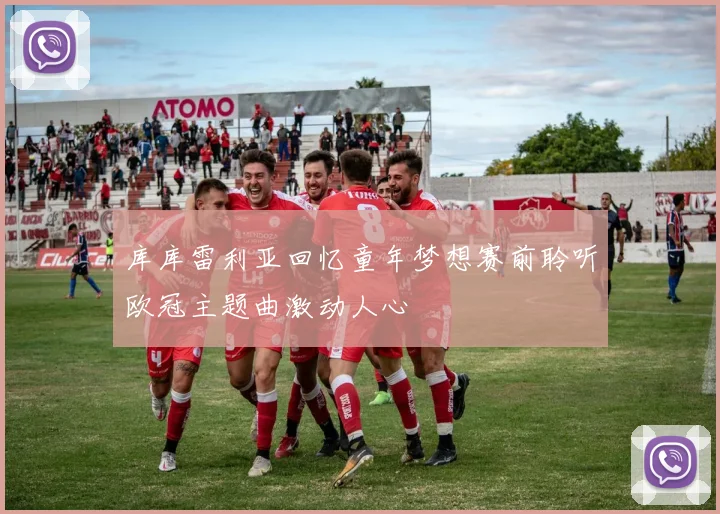 库库雷利亚回忆童年梦想赛前聆听欧冠主题曲激动人心