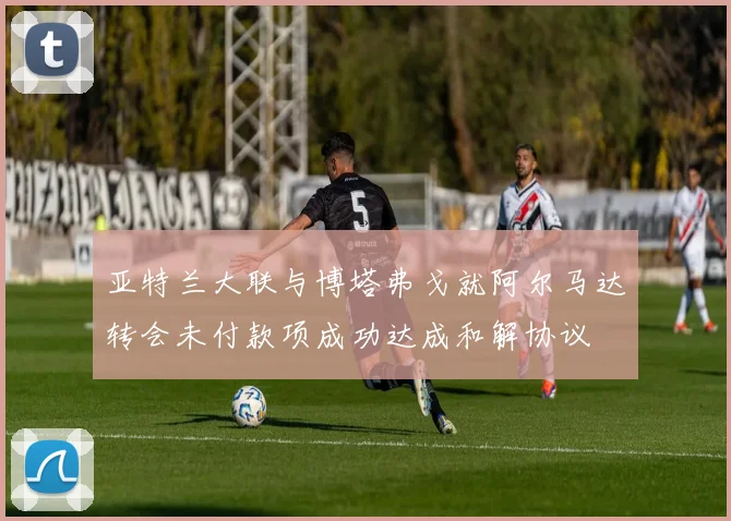 亚特兰大联与博塔弗戈就阿尔马达转会未付款项成功达成和解协议
