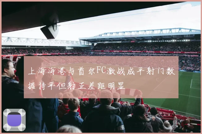 上海海港与首尔FC激战成平射门数据持平但射正差距明显