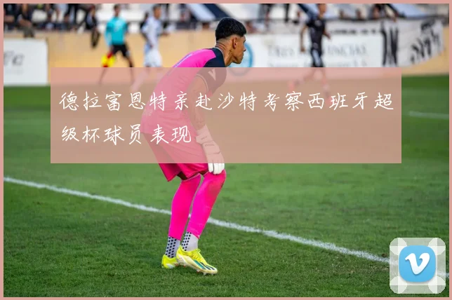 德拉富恩特亲赴沙特考察西班牙超级杯球员表现
