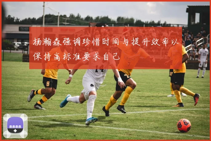 杨瀚森强调珍惜时间与提升效率以保持高标准要求自己