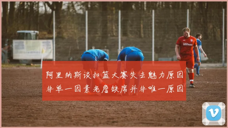 阿里纳斯谈扣篮大赛失去魅力原因非单一因素老詹缺席并非唯一原因