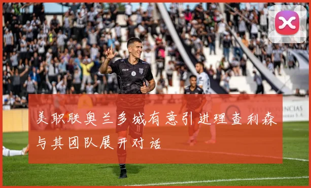 美职联奥兰多城有意引进理查利森与其团队展开对话