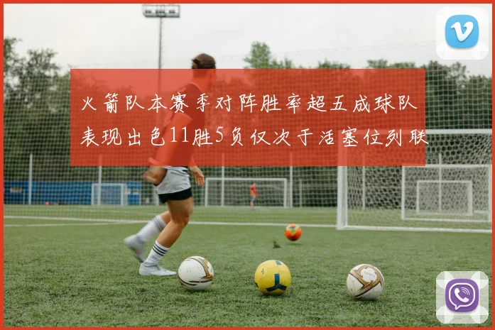 火箭队本赛季对阵胜率超五成球队表现出色11胜5负仅次于活塞位列联盟第二