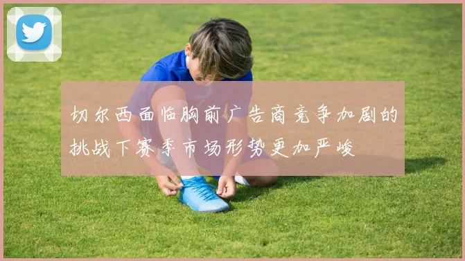 切尔西面临胸前广告商竞争加剧的挑战下赛季市场形势更加严峻