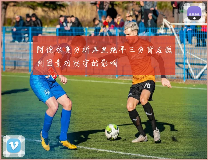 阿德尔曼分析库里绝平三分背后裁判因素对防守的影响