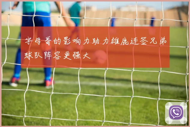 字母哥的影响力助力雄鹿连签兄弟球队阵容更强大