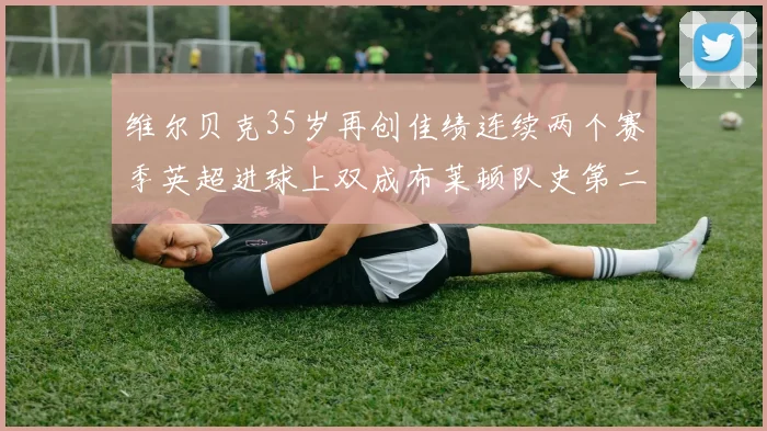 维尔贝克35岁再创佳绩连续两个赛季英超进球上双成布莱顿队史第二人