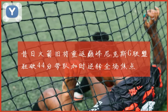昔日火箭旧将重返巅峰尼克斯G联盟狂砍44分带队加时逆转全场焦点