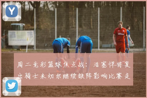 周二竞彩篮球焦点战：活塞悍将复出骑士米切尔继续缺阵影响比赛走势
