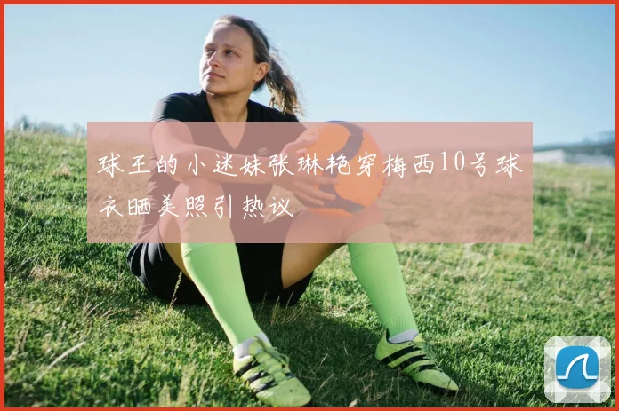 球王的小迷妹张琳艳穿梅西10号球衣晒美照引热议