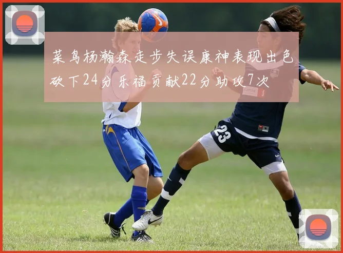 菜鸟杨瀚森走步失误康神表现出色砍下24分乐福贡献22分助攻7次